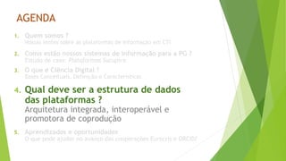 AGENDA
1. Quem somos ?
Nossas lentes sobre as plataformas de informação em CTI
2. Como estão nossos sistemas de informação para a PG ?
Estudo de caso: Plataformas Sucupira
3. O que é Ciência Digital ?
Bases Conceituais, Definição e Características
4. Qual deve ser a estrutura de dados
das plataformas ?
Arquitetura integrada, interoperável e
promotora de coprodução
5. Aprendizados e oportunidades
O que pode ajudar no avanço das cooperações Eurocris e ORCID?
 