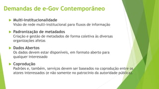 Demandas de e-Gov Contemporâneo
 Multi-institucionalidade
Visão de rede multi-institucional para fluxos de informação
 Padronização de metadados
Criação e gestão de metadados de forma coletiva às diversas
organizações afetas
 Dados Abertos
Os dados devem estar disponíveis, em formato aberto para
qualquer interessado
 Coprodução
Padrões e, também, serviços devem ser baseados na coprodução entre os
atores interessados (e não somente no patrocínio da autoridade pública).
 