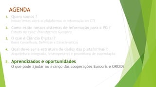 AGENDA
1. Quem somos ?
Nossas lentes sobre as plataformas de informação em CTI
2. Como estão nossos sistemas de informação para a PG ?
Estudo de caso: Plataformas Sucupira
3. O que é Ciência Digital ?
Bases Conceituais, Definição e Características
4. Qual deve ser a estrutura de dados das plataformas ?
Arquitetura integrada, interoperável e promotora de coprodução
5. Aprendizados e oportunidades
O que pode ajudar no avanço das cooperações Eurocris e ORCID?
 