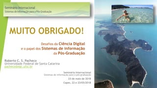 Desafios da Ciência Digital
e o papel dos Sistemas de informação
da Pós-Graduação
Seminário Internacional
Sistemas de informação para a pós-graduação
23 de maio de 2018
Capes, 22 e 23/05/2018
Roberto C. S. Pacheco
Universidade Federal de Santa Catarina
pacheco@egc.ufsc.br
 