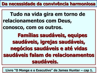 Da necessidade da convivência harmoniosa

   Tudo na vida gira em torno de
relacionamentos com Deus,
conosco, com os outros.
     Famílias saudáveis, equipes
   saudáveis, igrejas saudáveis,
  negócios saudáveis e até vidas
saudáveis falam de relacionamentos
           saudáveis.
 Livro "O Monge e o Executivo" de James Hunter – cap 1.
 