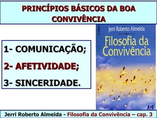 PRINCÍPIOS BÁSICOS DA BOA
            CONVIVÊNCIA



1- COMUNICAÇÃO;
2- AFETIVIDADE;
3- SINCERIDADE.


Jerri Roberto Almeida - Filosofia da Convivência – cap. 3
 