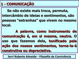 1 - COMUNICAÇÃO
   Se não existe mais troca, permuta,
intercâmbio de ideias e sentimentos, são
pessoas “estranhas” que vivem no mesmo
local.
       A palavra, como instrumento de
comunicação é, em si mesma, neutra. O
uso que fazemos dela, tonificado pela
ação dos nossos sentimentos, torna-la-á
construtiva ou depreciativa.
   Jerri Roberto Almeida - Filosofia da Convivência
 