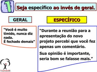 Seja específico ao invés de geral.

     GERAL                 ESPECÍFICO

“Você é muito       “Durante a reunião para a
tímido, nunca diz
nada.               apresentação do novo
É fechado demais”   projeto percebi que você fez
                    apenas um comentário.
                    Sua opinião é importante,
                    seria bom se falasse mais.”
 