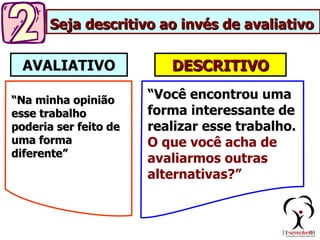 Seja descritivo ao invés de avaliativo

  AVALIATIVO              DESCRITIVO

“Na minha opinião      “Você encontrou uma
esse trabalho          forma interessante de
poderia ser feito de   realizar esse trabalho.
uma forma              O que você acha de
diferente”             avaliarmos outras
                       alternativas?”
 