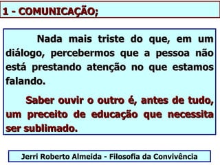 1 - COMUNICAÇÃO;

      Nada mais triste do que, em um
diálogo, percebermos que a pessoa não
está prestando atenção no que estamos
falando.
    Saber ouvir o outro é, antes de tudo,
um preceito de educação que necessita
ser sublimado.

   Jerri Roberto Almeida - Filosofia da Convivência
 