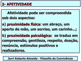 2- AFETIVIDADE

   Afetividade pode ser compreendida
sob dois aspectos:
a) proximidade física: um abraço, um
aperto de mão, um sorriso, um carinho...;
b) proximidade psicológica: se traduz em
compreensão, gentileza, respeito, doação,
renúncia, estímulos positivos e
realizadores.

   Jerri Roberto Almeida - Filosofia da Convivência
 