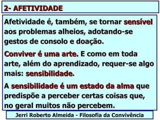 2- AFETIVIDADE
Afetividade é, também, se tornar sensível
aos problemas alheios, adotando-se
gestos de consolo e doação.
Conviver é uma arte. E como em toda
arte, além do aprendizado, requer-se algo
mais: sensibilidade.
A sensibilidade é um estado da alma que
predispõe a perceber certas coisas que,
no geral muitos não percebem.
   Jerri Roberto Almeida - Filosofia da Convivência
 