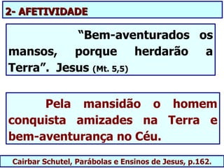 2- AFETIVIDADE

           “Bem-aventurados os
mansos, porque herdarão a
Terra”. Jesus (Mt. 5,5)


     Pela mansidão o homem
conquista amizades na Terra e
bem-aventurança no Céu.

 Cairbar Schutel, Parábolas e Ensinos de Jesus, p.162.
 