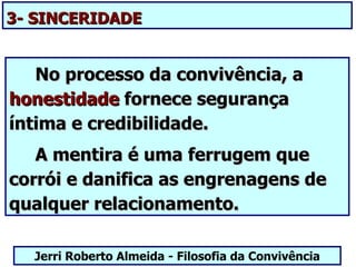 3- SINCERIDADE


   No processo da convivência, a
honestidade fornece segurança
íntima e credibilidade.
   A mentira é uma ferrugem que
corrói e danifica as engrenagens de
qualquer relacionamento.

  Jerri Roberto Almeida - Filosofia da Convivência
 