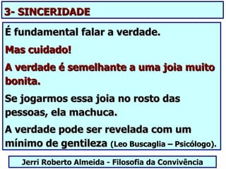 3- SINCERIDADE

É fundamental falar a verdade.
Mas cuidado!
A verdade é semelhante a uma joia muito
bonita.
Se jogarmos essa joia no rosto das
pessoas, ela machuca.
A verdade pode ser revelada com um
mínimo de gentileza (Leo Buscaglia – Psicólogo).
   Jerri Roberto Almeida - Filosofia da Convivência
 