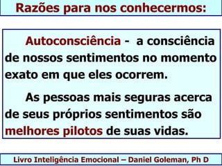 Razões para nos conhecermos:

   Autoconsciência - a consciência
de nossos sentimentos no momento
exato em que eles ocorrem.
   As pessoas mais seguras acerca
de seus próprios sentimentos são
melhores pilotos de suas vidas.

 Livro Inteligência Emocional – Daniel Goleman, Ph D
 