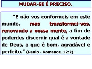 MUDAR-SE É PRECISO.

    “E não vos conformeis em este
mundo,       mas      transformei-vos,
renovando a vossa mente, a fim de
poderdes discernir qual é a vontade
de Deus, o que é bom, agradável e
perfeito.” (Paulo - Romanos, 12:2).
 