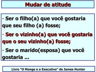 Mudar de atitude

- Ser o filho(a) que você gostaria
que seu filho (a) fosse;
- Ser o vizinho(a) que você gostaria
que o seu vizinho(a) fosse;
- Ser o marido(esposa) que você
gostaria ...

   Livro "O Monge e o Executivo" de James Hunter
 
