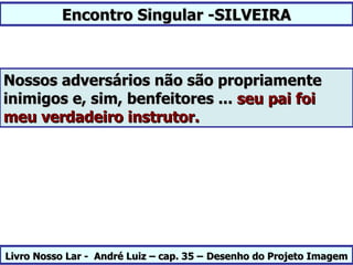 Encontro Singular -SILVEIRA



Nossos adversários não são propriamente
inimigos e, sim, benfeitores ... seu pai foi
meu verdadeiro instrutor.




Livro Nosso Lar - André Luiz – cap. 35 – Desenho do Projeto Imagem
 