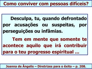 Como conviver com pessoas difíceis?


   Desculpa, tu, quando defrontado
por acusações ou suspeitas, por
perseguições ou infâmias.
    Tem em mente que somente te
acontece aquilo que irá contribuir
para o teu progresso espiritual ...


 Joanna de Ângelis – Diretrizes para o êxito – p. 208.
 