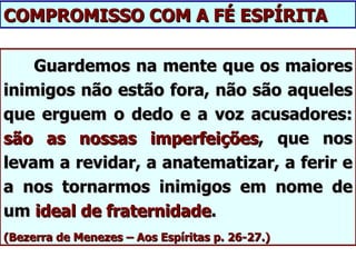 COMPROMISSO COM A FÉ ESPÍRITA

    Guardemos na mente que os maiores
inimigos não estão fora, não são aqueles
que erguem o dedo e a voz acusadores:
são as nossas imperfeições, que nos
levam a revidar, a anatematizar, a ferir e
a nos tornarmos inimigos em nome de
um ideal de fraternidade.
(Bezerra de Menezes – Aos Espíritas p. 26-27.)
 