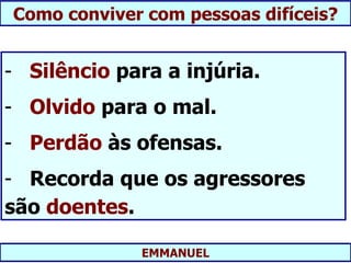 Como conviver com pessoas difíceis?


- Silêncio para a injúria.
- Olvido para o mal.
- Perdão às ofensas.
- Recorda que os agressores
são doentes.

             EMMANUEL
 