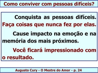 Como conviver com pessoas difíceis?

    Conquista as pessoas difíceis.
Faça coisas que nunca fez por elas.
  Cause impacto na emoção e na
memória dos mais próximos.
    Você ficará impressionado com
o resultado.

    Augusto Cury - O Mestre do Amor - p. 24
 