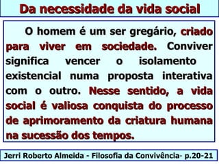 Da necessidade da vida social
    O homem é um ser gregário, criado
para viver em sociedade. Conviver
significa  vencer    o   isolamento
existencial numa proposta interativa
com o outro. Nesse sentido, a vida
social é valiosa conquista do processo
de aprimoramento da criatura humana
na sucessão dos tempos.
Jerri Roberto Almeida - Filosofia da Convivência- p.20-21
 