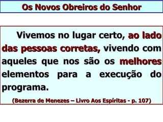 Os Novos Obreiros do Senhor


   Vivemos no lugar certo, ao lado
das pessoas corretas, vivendo com
aqueles que nos são os melhores
elementos para a execução do
programa.
  (Bezerra de Menezes – Livro Aos Espíritas - p. 107)
 