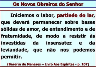 Os Novos Obreiros do Senhor

    Iniciemos o labor, partindo do lar,
que deverá permanecer sobre bases
sólidas de amor, de entendimento e de
fraternidade, de modo a resistir às
investidas   da   insensatez    e   da
leviandade, que não nos podemos
permitir.
  (Bezerra de Menezes – Livro Aos Espíritas - p. 107)
 