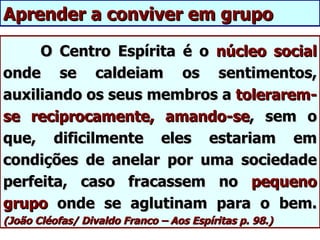 Aprender a conviver em grupo

     O Centro Espírita é o núcleo social
onde se caldeiam os sentimentos,
auxiliando os seus membros a tolerarem-
se reciprocamente, amando-se, sem o
que, dificilmente eles estariam em
condições de anelar por uma sociedade
perfeita, caso fracassem no pequeno
grupo onde se aglutinam para o bem.
(João Cléofas/ Divaldo Franco – Aos Espíritas p. 98.)
 