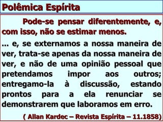 Polêmica Espírita
     Pode-se pensar diferentemente, e,
com isso, não se estimar menos.
... e, se externamos a nossa maneira de
ver, trata-se apenas da nossa maneira de
ver, e não de uma opinião pessoal que
pretendamos      impor     aos   outros;
entregamo-la à discussão, estando
prontos para a ela renunciar se
demonstrarem que laboramos em erro.
     ( Allan Kardec – Revista Espírita – 11.1858)
 