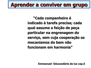 Aprender a conviver em grupo

         “Cada companheiro é
      indicado à tarefa precisa; cada
      qual assume a feição de peça
      particular na engrenagem do
      serviço, sem cuja cooperação os
      mecanismos do bem não
      funcionam em harmonia”



           Emmanuel- Educandário de luz cap.5
 