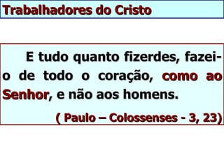 Trabalhadores do Cristo


   E tudo quanto fizerdes, fazei-
o de todo o coração, como ao
Senhor, e não aos homens.
        ( Paulo – Colossenses - 3, 23)
 