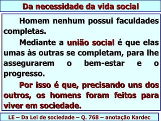 Da necessidade da vida social
    Homem nenhum possui faculdades
completas.
    Mediante a união social é que elas
umas às outras se completam, para lhe
assegurarem     o   bem-estar    e   o
progresso.
    Por isso é que, precisando uns dos
outros, os homens foram feitos para
viver em sociedade.
 LE – Da Lei de sociedade – Q. 768 – anotação Kardec
 