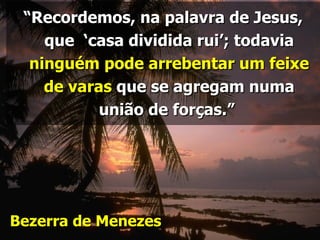 “Recordemos, na palavra de Jesus,
    que ‘casa dividida rui’; todavia
  ninguém pode arrebentar um feixe
    de varas que se agregam numa
           união de forças.”




Bezerra de Menezes
 