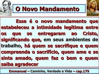 O Novo Mandamento
       Esse é o novo mandamento que
estabeleceu a intimidade legítima entre
os que se entregaram ao Cristo,
significando que, em seus ambientes de
trabalho, há quem se sacrifique e quem
compreenda o sacrifício, quem ame e se
sinta amado, quem faz o bem e quem
saiba agradecer
   Emmanuel – Caminho, Verdade e Vida – cap.179
 