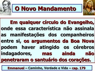 O Novo Mandamento

    Em qualquer círculo do Evangelho,
onde essa característica não assinala
as manifestações dos companheiros
entre si, os argumentos da Boa Nova
podem haver atingido os cérebros
indagadores,     mas     ainda   não
penetraram o santuário dos corações.
  Emmanuel – Caminho, Verdade e Vida – cap. 179
 