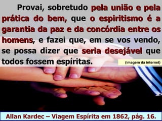 Provai, sobretudo pela união e pela
prática do bem, que o espiritismo é a
garantia da paz e da concórdia entre os
homens, e fazei que, em se vos vendo,
se possa dizer que seria desejável que
todos fossem espíritas.       (imagem da internet)




 Allan Kardec – Viagem Espírita em 1862, pág. 16.
 