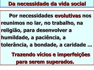 Da necessidade da vida social

    Por necessidades evolutivas nos
reunimos no lar, no trabalho, na
religião, para desenvolver a
humildade, a paciência, a
tolerância, a bondade, a caridade ...
    Trazendo vícios e imperfeições
      para serem superados.
 