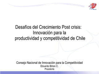 Desafíos del Crecimiento Post crisis:   Innovación para la   productividad y competitividad de Chile Consejo Nacional de Innovación para la Competitividad Eduardo Bitran C. Presidente 