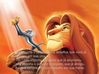 Não importa o tamanho dos desafios que você já conquistou em sua vida,  não importa a riqueza que já acumulou, não importa o poder e o respeito que já atingiu, haverá sempre um novo desafio em sua frente. 