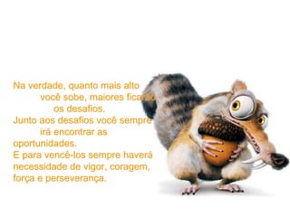 Na verdade, quanto mais alto  você sobe, maiores ficarão  os desafios. Junto aos desafios você sempre  irá encontrar as oportunidades. E para vencê-los sempre haverá necessidade de vigor, coragem, força e perseverança. 