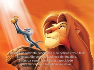 Trabalhe seriamente sobre eles e se sentirá vivo e feliz. Sucesso não vem da ausência de desafios, mas da sempre ampliada capacidade para vencê-los e beneficiar-se deles. 