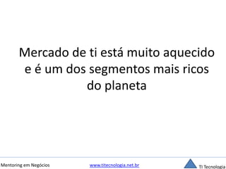 Mercado de ti está muito aquecido 
e é um dos segmentos mais ricos 
do planeta 
Mentoring em Negócios www.titecnologia.net.br TI Tecnologia 
 