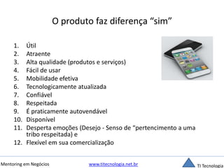 O produto faz diferença “sim” 
1. Útil 
2. Atraente 
3. Alta qualidade (produtos e serviços) 
4. Fácil de usar 
5. Mobilidade efetiva 
6. Tecnologicamente atualizada 
7. Confiável 
8. Respeitada 
9. É praticamente autovendável 
10. Disponível 
11. Desperta emoções (Desejo - Senso de “pertencimento a uma 
tribo respeitada) e 
12. Flexível em sua comercialização 
Mentoring em Negócios www.titecnologia.net.br TI Tecnologia 
 