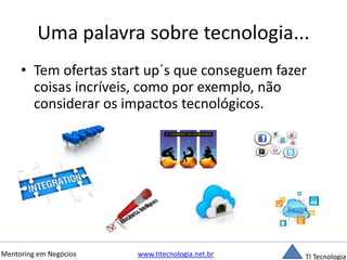 Uma palavra sobre tecnologia... 
• Tem ofertas start up´s que conseguem fazer 
coisas incríveis, como por exemplo, não 
considerar os impactos tecnológicos. 
Mentoring em Negócios www.titecnologia.net.br TI Tecnologia 
 
