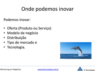 Onde podemos inovar 
Podemos inovar: 
• Oferta (Produto ou Serviço) 
• Modelo de negócio 
• Distribuição 
• Tipo de mercado e 
• Tecnologia. 
Mentoring em Negócios www.titecnologia.net.br TI Tecnologia 
 