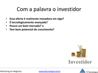 Com a palavra o investidor 
• Essa oferta é realmente inovadora em algo? 
• É tecnologicamente avançada? 
• Possui um bom mercado? e 
• Tem bom potencial de crescimento? 
Mentoring em Negócios www.titecnologia.net.br TI Tecnologia 
 