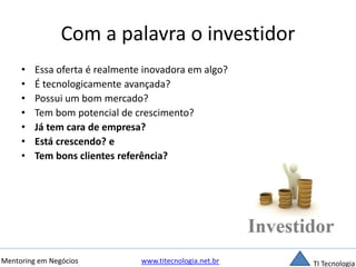 Com a palavra o investidor 
• Essa oferta é realmente inovadora em algo? 
• É tecnologicamente avançada? 
• Possui um bom mercado? 
• Tem bom potencial de crescimento? 
• Já tem cara de empresa? 
• Está crescendo? e 
• Tem bons clientes referência? 
Mentoring em Negócios www.titecnologia.net.br TI Tecnologia 
 