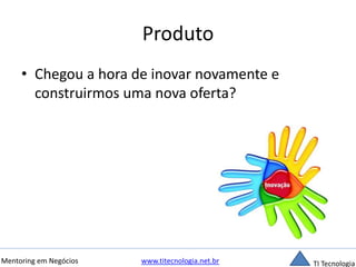 Produto 
• Chegou a hora de inovar novamente e 
construirmos uma nova oferta? 
Mentoring em Negócios www.titecnologia.net.br TI Tecnologia 
 