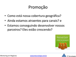 Promoção 
• Como está nossa cobertura geográfica? 
• Ainda estamos atraentes para canais? e 
• Estamos conseguindo desenvolver nossos 
parceiros? Eles estão crescendo? 
Mentoring em Negócios www.titecnologia.net.br TI Tecnologia 
 
