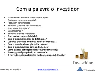 Com a palavra o investidor 
• Essa oferta é realmente inovadora em algo? 
• É tecnologicamente avançada? 
• Possui um bom mercado? 
• Tem bom potencial de crescimento? 
• Já tem cara de empresa? 
• Está crescendo? 
• Tem bons clientes referência? 
• Empresa tem sustentabilidade? 
• Qual o tamanho sua rede de distribuição? 
• Continua crescendo dentro da média do mercado? 
• Qual o tamanho de seu plantel de talentos? 
• Qual o tamanho de sua carteira de clientes? 
• Como está sua Ebtida (equivale ao lucro operacional)? 
• Já conseguiu algum prêmio no mercado? e 
• O mercado continua atraente? Existe ameaça de substituição? 
Mentoring em Negócios www.titecnologia.net.br TI Tecnologia 
 
