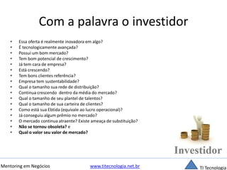 Com a palavra o investidor 
• Essa oferta é realmente inovadora em algo? 
• É tecnologicamente avançada? 
• Possui um bom mercado? 
• Tem bom potencial de crescimento? 
• Já tem cara de empresa? 
• Está crescendo? 
• Tem bons clientes referência? 
• Empresa tem sustentabilidade? 
• Qual o tamanho sua rede de distribuição? 
• Continua crescendo dentro da média do mercado? 
• Qual o tamanho de seu plantel de talentos? 
• Qual o tamanho de sua carteira de clientes? 
• Como está sua Ebtida (equivale ao lucro operacional)? 
• Já conseguiu algum prêmio no mercado? 
• O mercado continua atraente? Existe ameaça de substituição? 
• Não se tornou obsoleta? e 
• Qual o valor seu valor de mercado? 
Mentoring em Negócios www.titecnologia.net.br TI Tecnologia 
 
